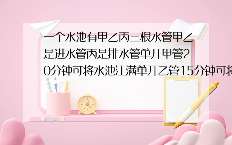 一个水池有甲乙丙三根水管甲乙是进水管丙是排水管单开甲管20分钟可将水池注满单开乙管15分钟可将水池注满单开丙管25分钟可将满池水放完现先开甲乙两管4分钟后关上甲管开丙管问又经过