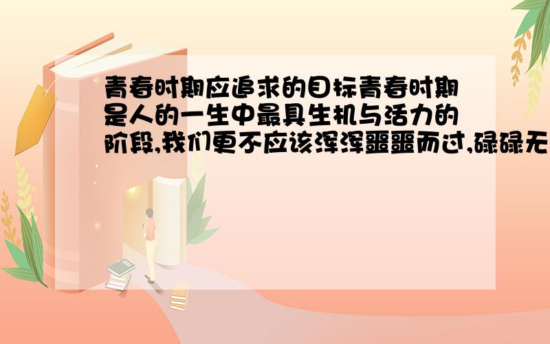 青春时期应追求的目标青春时期是人的一生中最具生机与活力的阶段,我们更不应该浑浑噩噩而过,碌碌无为,我们应当有所追求.请确定一个你将追求的目标,并说说你的目的或对这一追求的认