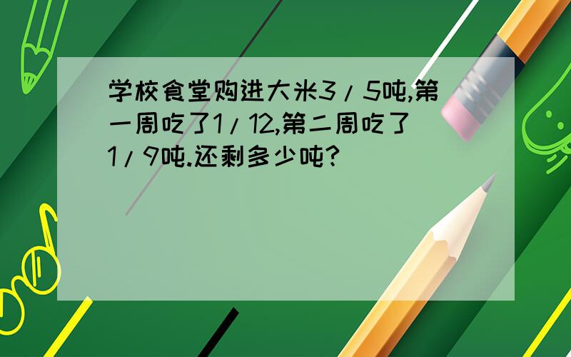 学校食堂购进大米3/5吨,第一周吃了1/12,第二周吃了1/9吨.还剩多少吨?