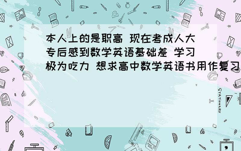 本人上的是职高 现在考成人大专后感到数学英语基础差 学习极为吃力 想求高中数学英语书用作复习.有书的同学,