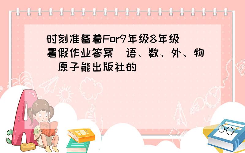 时刻准备着For9年级8年级暑假作业答案（语、数、外、物）原子能出版社的