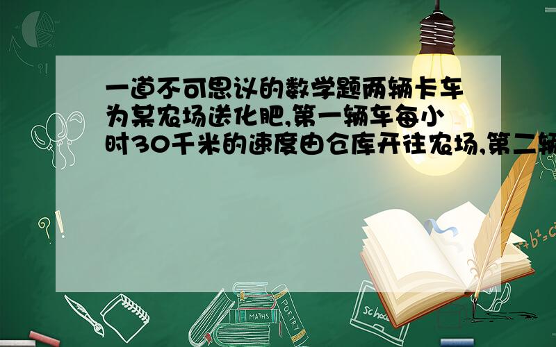 一道不可思议的数学题两辆卡车为某农场送化肥,第一辆车每小时30千米的速度由仓库开往农场,第二辆晚开12分钟,以每小时40千米的速度由仓库开往农场,结果辆车同时到达目的地,求仓库到农