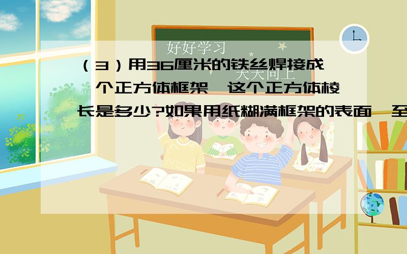 （3）用36厘米的铁丝焊接成一个正方体框架,这个正方体棱长是多少?如果用纸糊满框架的表面,至少（3）用36厘米的铁丝焊接成一个正方体框架,这个正方体棱长是多少?如果用纸糊满框架的表