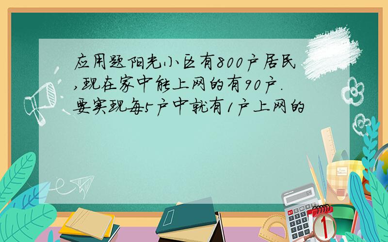 应用题阳光小区有800户居民,现在家中能上网的有90户.要实现每5户中就有1户上网的