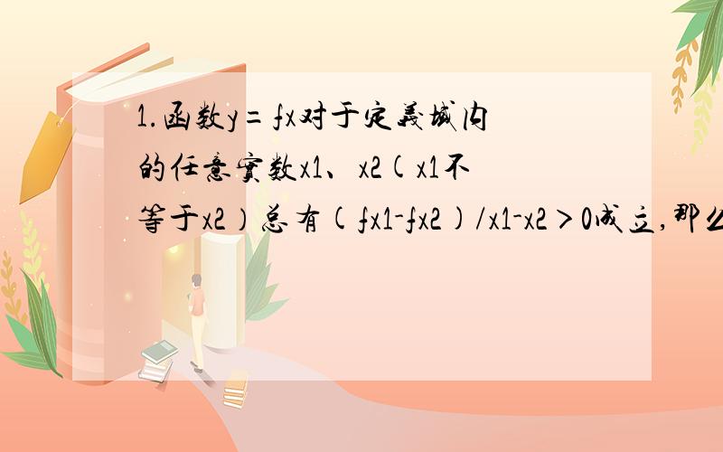 1.函数y=fx对于定义域内的任意实数x1、x2(x1不等于x2）总有(fx1-fx2)/x1-x2＞0成立,那么函数y=fx在定义域内是?A单调增函数 B单调减函数 C常熟函数 D不是单调函数