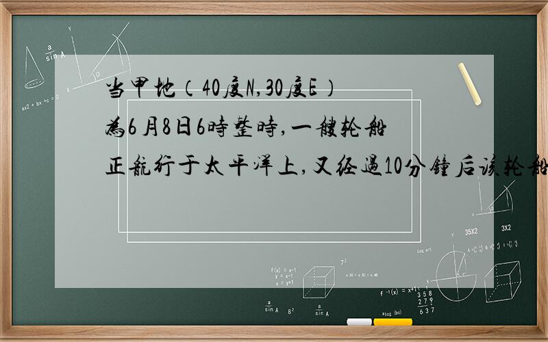 当甲地（40度N,30度E）为6月8日6时整时,一艘轮船正航行于太平洋上,又经过10分钟后该轮船越过日界线,.这时轮船所在地的区时可能是答案是6月8日16时10分怎么不是6月7日16时10分.它不是借去了