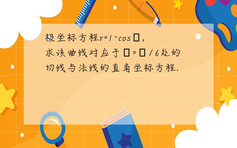 极坐标方程r=1-cosθ,求该曲线对应于θ=π/6处的切线与法线的直角坐标方程.