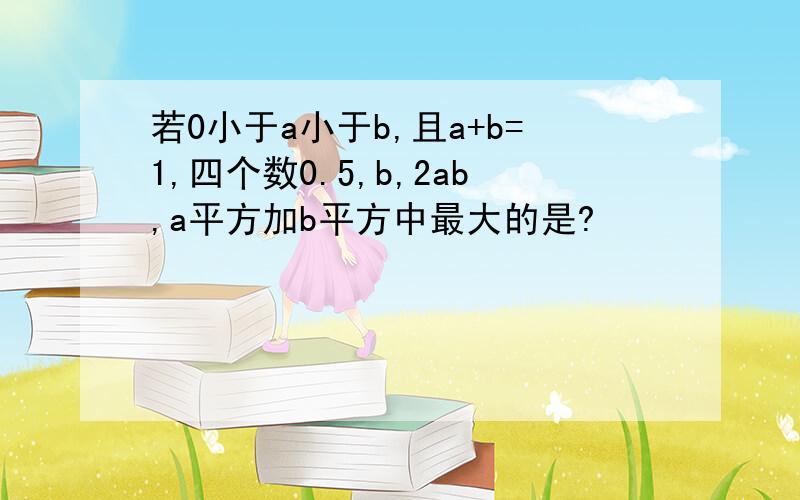 若0小于a小于b,且a+b=1,四个数0.5,b,2ab,a平方加b平方中最大的是?