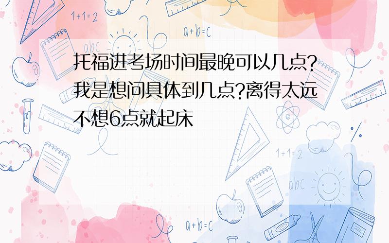 托福进考场时间最晚可以几点?我是想问具体到几点?离得太远不想6点就起床