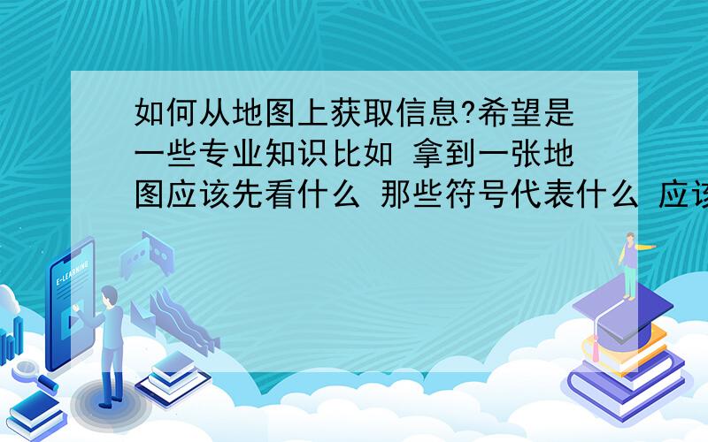 如何从地图上获取信息?希望是一些专业知识比如 拿到一张地图应该先看什么 那些符号代表什么 应该怎么看 之类的,