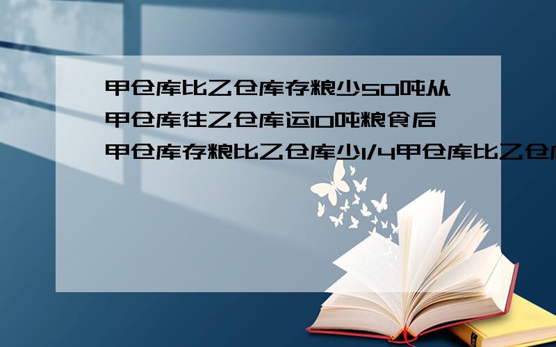 甲仓库比乙仓库存粮少50吨从甲仓库往乙仓库运10吨粮食后甲仓库存粮比乙仓库少1/4甲仓库比乙仓库存粮少50吨,从甲仓库往乙仓库运10吨粮食后,甲仓库存粮比乙仓库少1/4,乙仓库现在存粮多少