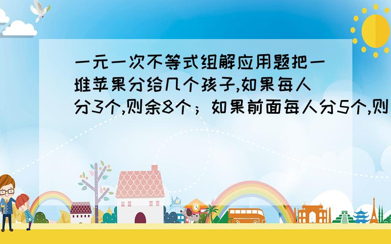 一元一次不等式组解应用题把一堆苹果分给几个孩子,如果每人分3个,则余8个；如果前面每人分5个,则最后一人得到的苹果数不足3个,求小孩的人数和苹果的个数.请不要直接给答案