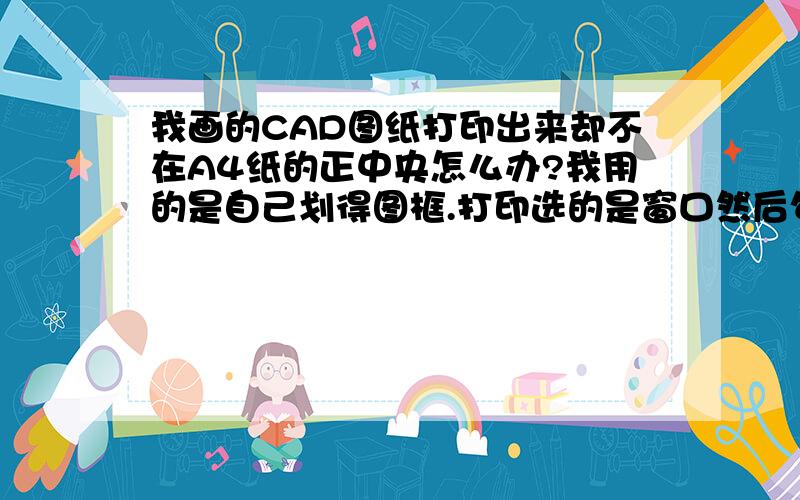 我画的CAD图纸打印出来却不在A4纸的正中央怎么办?我用的是自己划得图框.打印选的是窗口然后勾住图框的对角打印的.