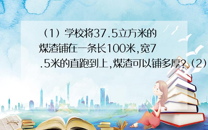 （1）学校将37.5立方米的煤渣铺在一条长100米,宽7.5米的直跑到上,煤渣可以铺多厚?（2）一个长方体形状的儿童游泳池,长40米,宽14米,深1.2米.现要在四壁和池底贴上面积为16平方分米的正方形瓷