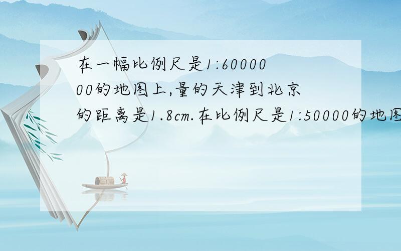 在一幅比例尺是1:6000000的地图上,量的天津到北京的距离是1.8cm.在比例尺是1:50000的地图上,天津到北京的涂上距离是多少?请列出算式