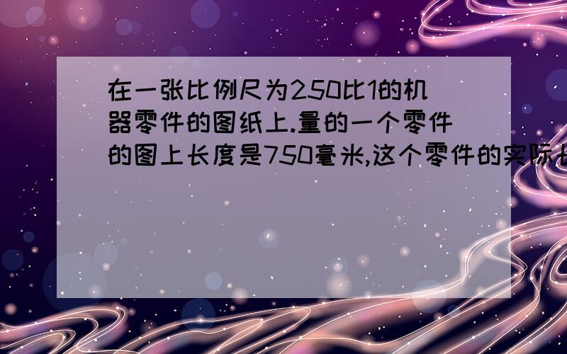 在一张比例尺为250比1的机器零件的图纸上.量的一个零件的图上长度是750毫米,这个零件的实际长度是几毫米