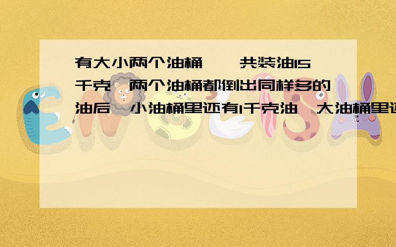 有大小两个油桶,一共装油15千克,两个油桶都倒出同样多的油后,小油桶里还有1千克油,大油桶里还有6千克油,原来大小两个油桶里分别有多少千克油?