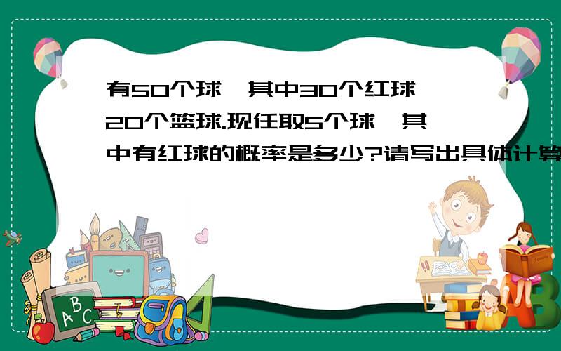 有50个球,其中30个红球,20个篮球.现任取5个球,其中有红球的概率是多少?请写出具体计算过程.