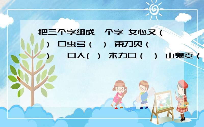 把三个字组成一个字 女心又（ ） 口虫弓（ ） 束刀贝（ ） 一口人( ） 木力口（ ） 山鬼委（ ） 口力贝（把三个字组成一个字女心又（ ）口虫弓（ ）束刀贝（ ）一口人( ）木力口（ ）山