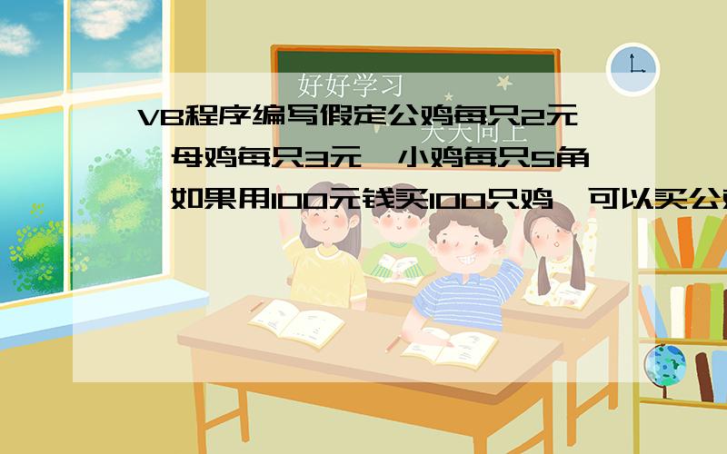 VB程序编写假定公鸡每只2元,母鸡每只3元,小鸡每只5角,如果用100元钱买100只鸡,可以买公鸡、母鸡、小鸡数.VB程序编写假定公鸡每只2元,母鸡每只3元,小鸡每只5角,如果用100元钱买100只鸡,可以买