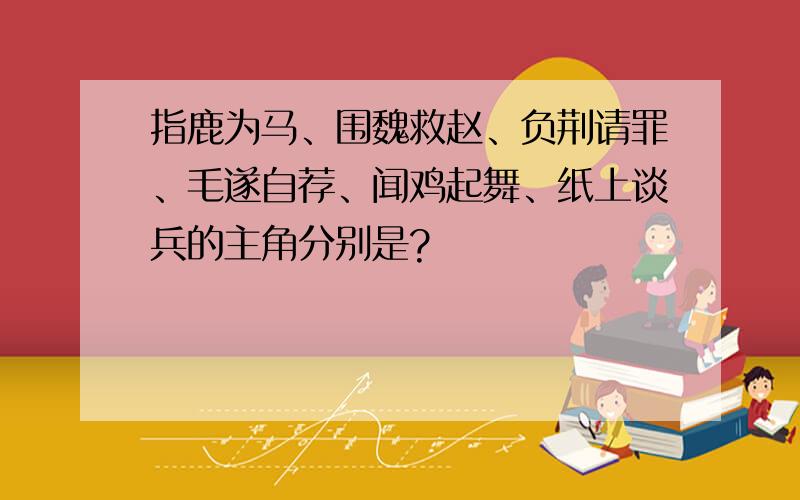 指鹿为马、围魏救赵、负荆请罪、毛遂自荐、闻鸡起舞、纸上谈兵的主角分别是?