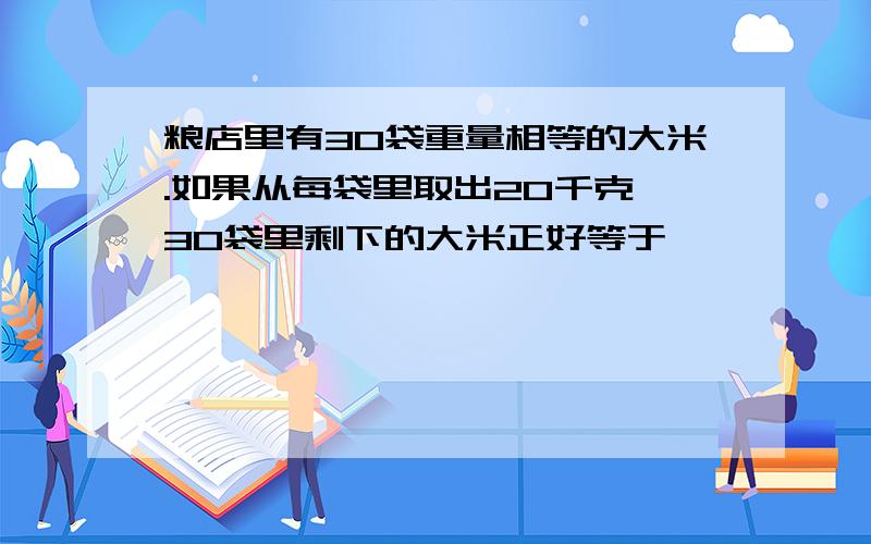 粮店里有30袋重量相等的大米.如果从每袋里取出20千克,30袋里剩下的大米正好等于