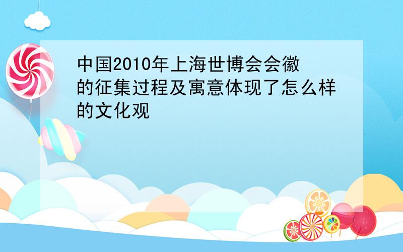 中国2010年上海世博会会徽的征集过程及寓意体现了怎么样的文化观