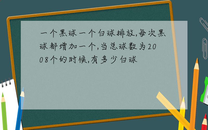 一个黑球一个白球排放,每次黑球都增加一个,当总球数为2008个的时候,有多少白球