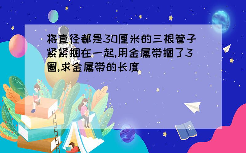 将直径都是30厘米的三根管子紧紧捆在一起,用金属带捆了3圈,求金属带的长度