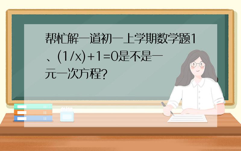 帮忙解一道初一上学期数学题1、(1/x)+1=0是不是一元一次方程?