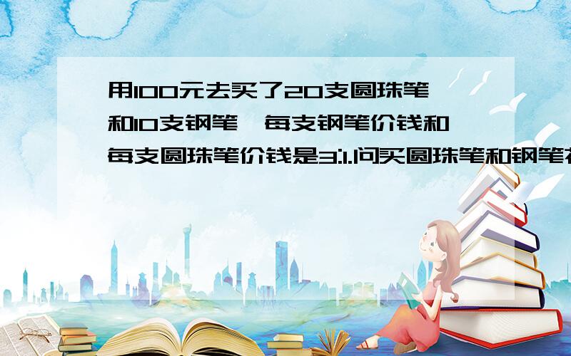 用100元去买了20支圆珠笔和10支钢笔,每支钢笔价钱和每支圆珠笔价钱是3:1.问买圆珠笔和钢笔花了多少钱?王老师用100元去买了20支圆珠笔和10支钢笔,每支钢笔的价钱和每支圆珠笔的价钱的比是3