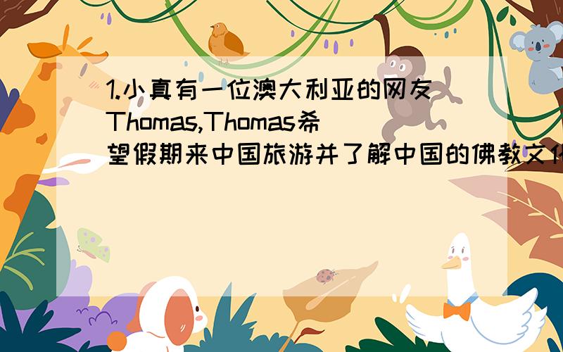 1.小真有一位澳大利亚的网友Thomas,Thomas希望假期来中国旅游并了解中国的佛教文化.请你尝试着替小真像Thomas发一封e-mail,介绍一处能体现我国佛教文化的景点及其特色,讲述佛教的起源及发展