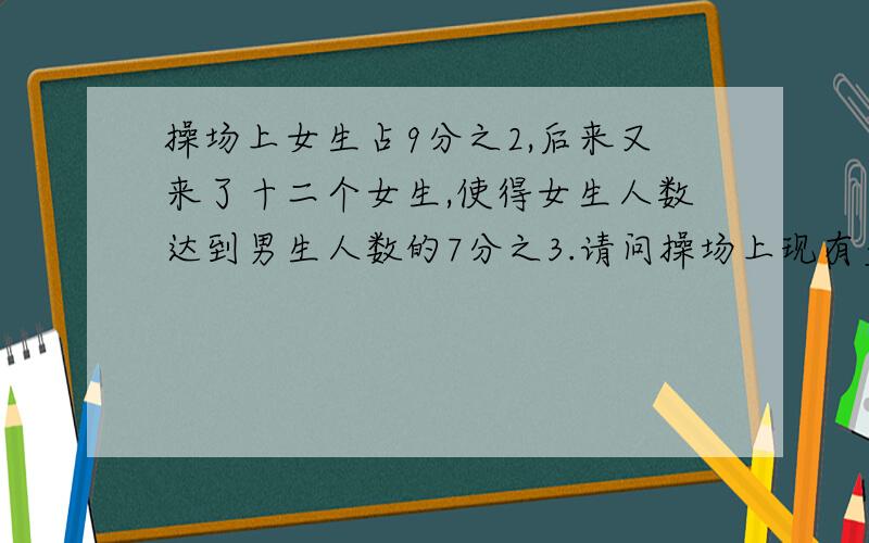 操场上女生占9分之2,后来又来了十二个女生,使得女生人数达到男生人数的7分之3.请问操场上现有多少名同学