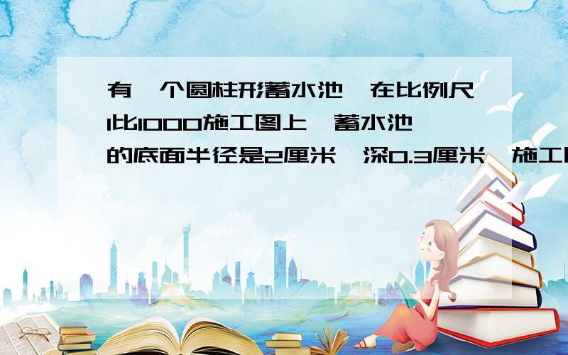 有一个圆柱形蓄水池,在比例尺1比1000施工图上,蓄水池的底面半径是2厘米,深0.3厘米,施工时,应挖多少土?