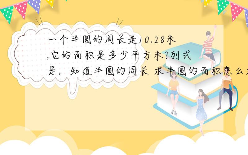 一个半圆的周长是10.28米,它的面积是多少平方米?列式是：知道半圆的周长 求半圆的面积怎么求 公式是：知道半圆的面积 求半圆的周长怎么求 公式是：