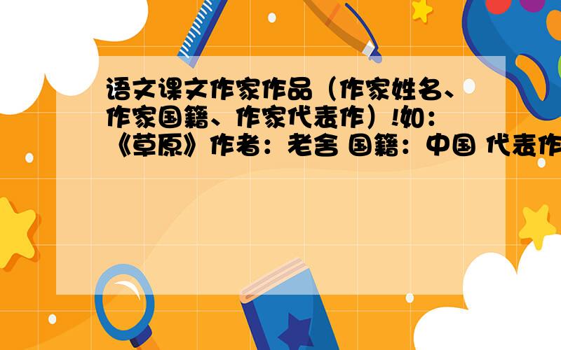 语文课文作家作品（作家姓名、作家国籍、作家代表作）!如：《草原》作者：老舍 国籍：中国 代表作：《茶馆》好的话,我会追分的是所有课文的