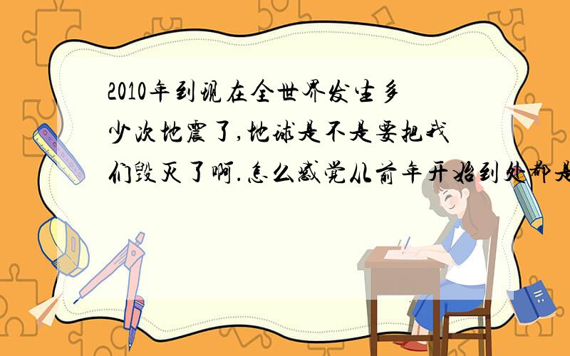 2010年到现在全世界发生多少次地震了,地球是不是要把我们毁灭了啊.怎么感觉从前年开始到处都是地震的消息,真不会地球要把我们给灭了吧.我想知道如果真要地震了,我们能去哪.在家呆着等