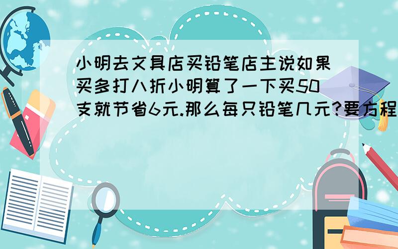 小明去文具店买铅笔店主说如果买多打八折小明算了一下买50支就节省6元.那么每只铅笔几元?要方程