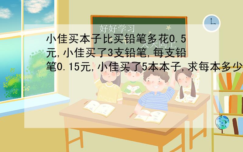 小佳买本子比买铅笔多花0.5元,小佳买了3支铅笔,每支铅笔0.15元,小佳买了5本本子,求每本多少钱（方程）