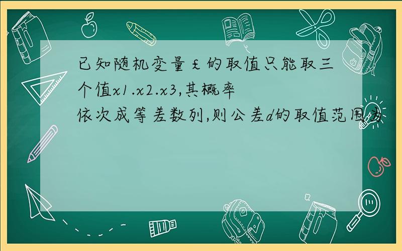 已知随机变量￡的取值只能取三个值x1.x2.x3,其概率依次成等差数列,则公差d的取值范围为