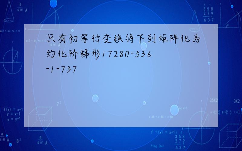 只有初等行变换将下列矩阵化为约化阶梯形17280-536-1-737