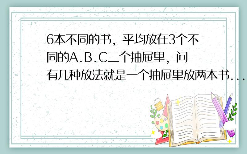 6本不同的书，平均放在3个不同的A.B.C三个抽屉里，问有几种放法就是一个抽屉里放两本书....这个题目我们跟老师纠结了半天....是的撒..我们老师非说要乘个A（3.3）