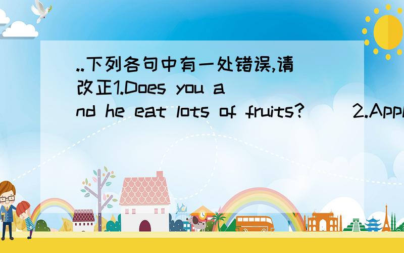 ..下列各句中有一处错误,请改正1.Does you and he eat lots of fruits?( )2.Apples,bananas and orange are frits.( )3.Miss Gao has eggs and mikes for breakfast.( )4.He likes salad but he doesn`t likes carrots.( )5.We should eat lots of health