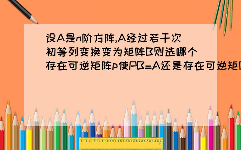 设A是n阶方阵,A经过若干次初等列变换变为矩阵B则选哪个存在可逆矩阵p使PB=A还是存在可逆矩阵P使BP=A