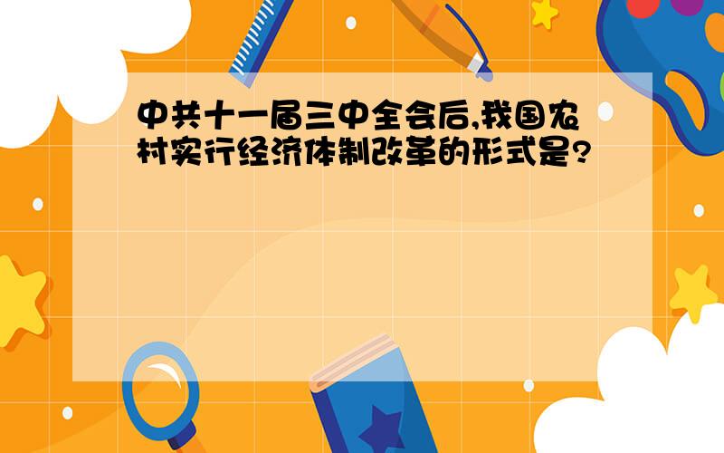 中共十一届三中全会后,我国农村实行经济体制改革的形式是?