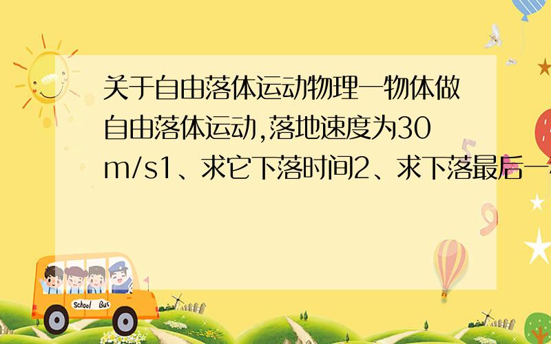 关于自由落体运动物理一物体做自由落体运动,落地速度为30m/s1、求它下落时间2、求下落最后一秒的初速度3、求下落最后一秒内的位移是多少?（g=10m/s^2）