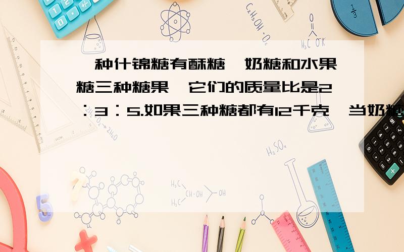 一种什锦糖有酥糖、奶糖和水果糖三种糖果,它们的质量比是2：3：5.如果三种糖都有12千克,当奶糖全部用完时酥糖还剩多少千克?水果糖要增加多少千克?