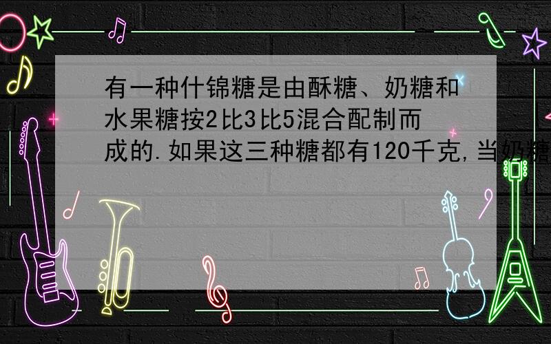 有一种什锦糖是由酥糖、奶糖和水果糖按2比3比5混合配制而成的.如果这三种糖都有120千克,当奶糖全部用完时,酥糖还有多少千克?水果糖又需要增加多少千克?