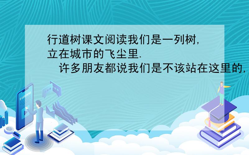 行道树课文阅读我们是一列树,立在城市的飞尘里. 　　    许多朋友都说我们是不该站在这里的,其实这一点,我们知道得比谁还都清楚.我们的家在山上,在不见天日的原始森林里.而我们居然站