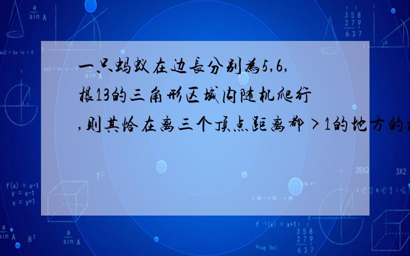 一只蚂蚁在边长分别为5,6,根13的三角形区域内随机爬行,则其恰在离三个顶点距离都>1的地方的概率为多少